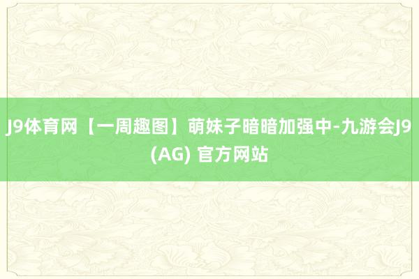 J9体育网【一周趣图】萌妹子暗暗加强中-九游会J9(AG) 官方网站