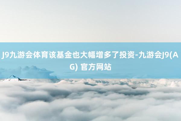 J9九游会体育该基金也大幅增多了投资-九游会J9(AG) 官方网站