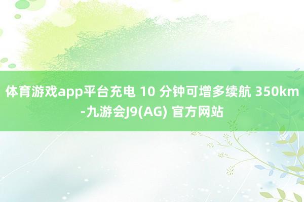 体育游戏app平台充电 10 分钟可增多续航 350km-九游会J9(AG) 官方网站
