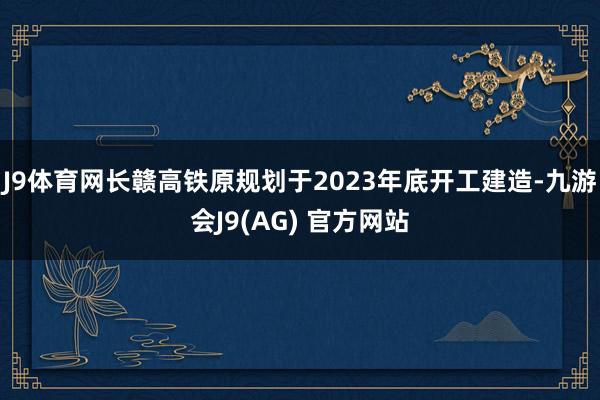 J9体育网长赣高铁原规划于2023年底开工建造-九游会J9(AG) 官方网站