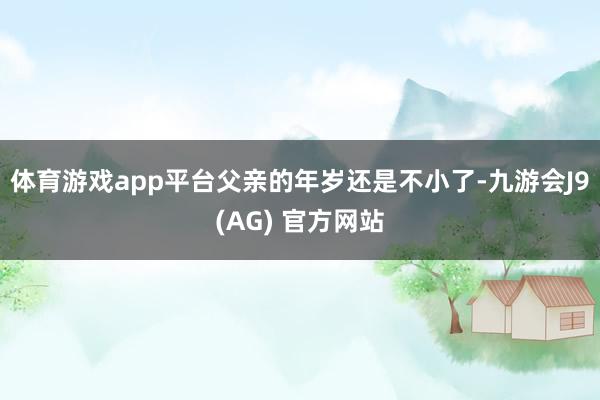 体育游戏app平台父亲的年岁还是不小了-九游会J9(AG) 官方网站