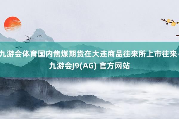 九游会体育国内焦煤期货在大连商品往来所上市往来-九游会J9(AG) 官方网站