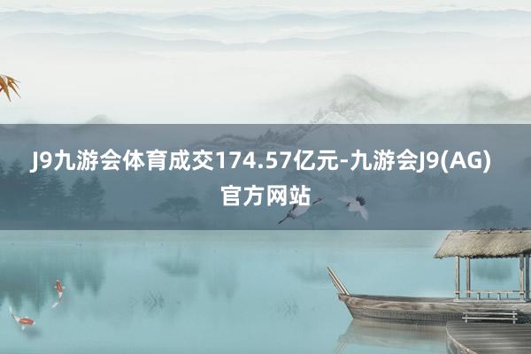 J9九游会体育成交174.57亿元-九游会J9(AG) 官方网站