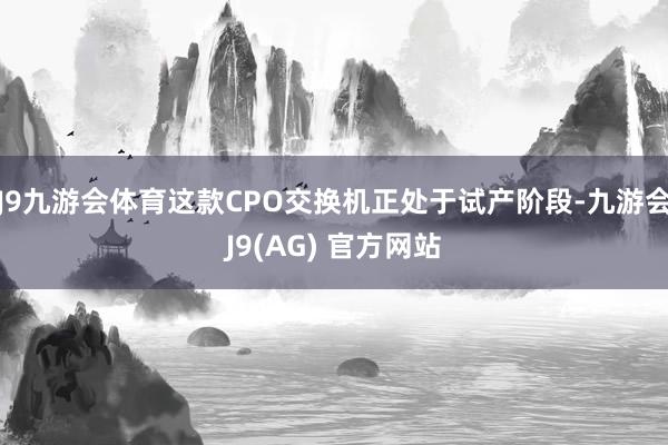 J9九游会体育这款CPO交换机正处于试产阶段-九游会J9(AG) 官方网站