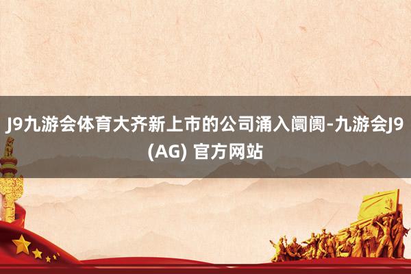 J9九游会体育大齐新上市的公司涌入阛阓-九游会J9(AG) 官方网站