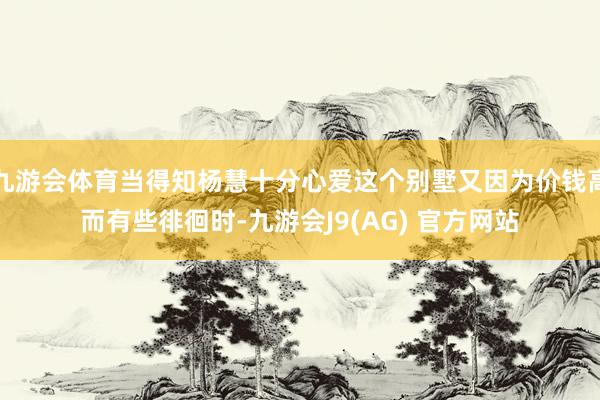 九游会体育当得知杨慧十分心爱这个别墅又因为价钱高而有些徘徊时-九游会J9(AG) 官方网站