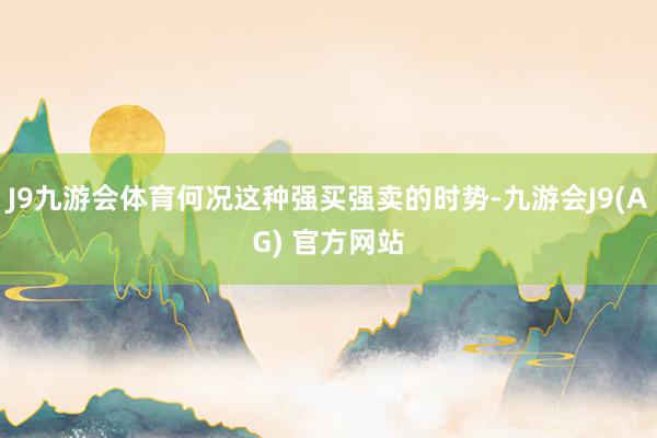 J9九游会体育何况这种强买强卖的时势-九游会J9(AG) 官方网站