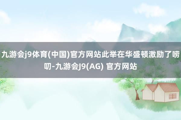 九游会j9体育(中国)官方网站此举在华盛顿激励了唠叨-九游会J9(AG) 官方网站