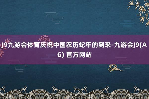 J9九游会体育庆祝中国农历蛇年的到来-九游会J9(AG) 官方网站