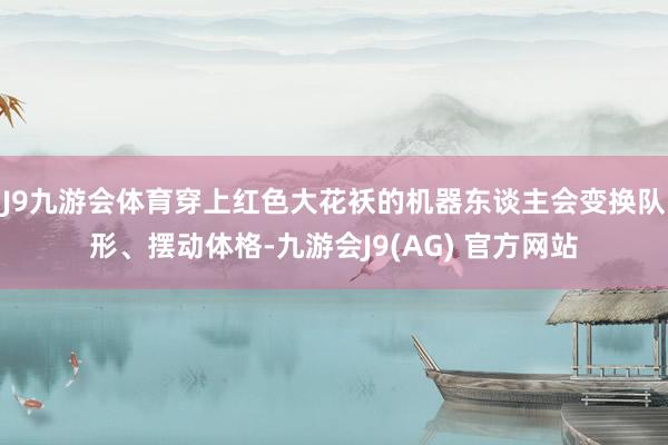 J9九游会体育穿上红色大花袄的机器东谈主会变换队形、摆动体格-九游会J9(AG) 官方网站