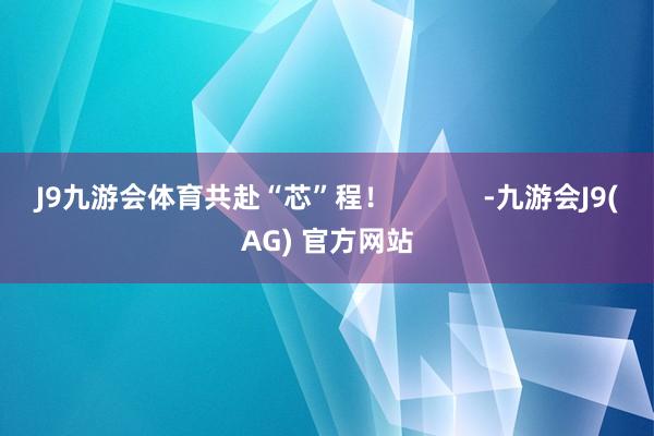 J9九游会体育共赴“芯”程！            -九游会J9(AG) 官方网站