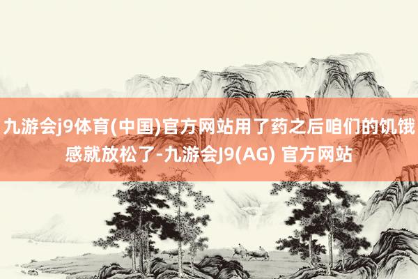 九游会j9体育(中国)官方网站用了药之后咱们的饥饿感就放松了-九游会J9(AG) 官方网站