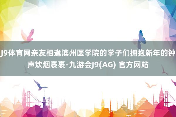 J9体育网亲友相逢滨州医学院的学子们拥抱新年的钟声炊烟褭褭-九游会J9(AG) 官方网站