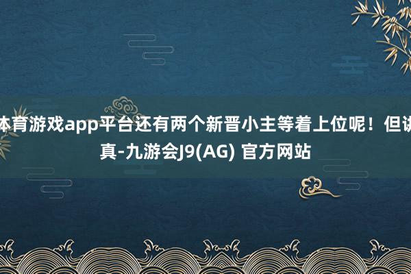 体育游戏app平台还有两个新晋小主等着上位呢！但讲真-九游会J9(AG) 官方网站
