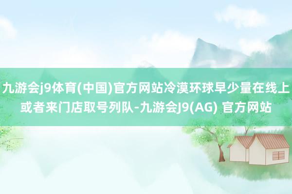九游会j9体育(中国)官方网站冷漠环球早少量在线上或者来门店取号列队-九游会J9(AG) 官方网站