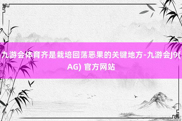 九游会体育齐是栽培回荡恶果的关键地方-九游会J9(AG) 官方网站