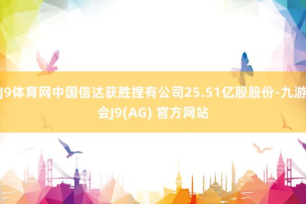 J9体育网中国信达获胜捏有公司25.51亿股股份-九游会J9(AG) 官方网站