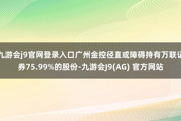 九游会j9官网登录入口广州金控径直或障碍持有万联证券75.99%的股份-九游会J9(AG) 官方网站