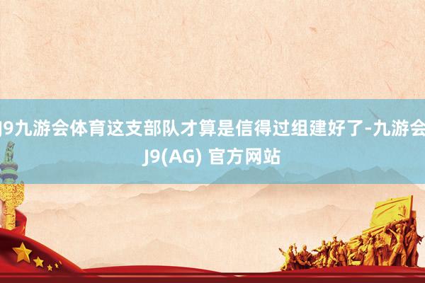 J9九游会体育这支部队才算是信得过组建好了-九游会J9(AG) 官方网站