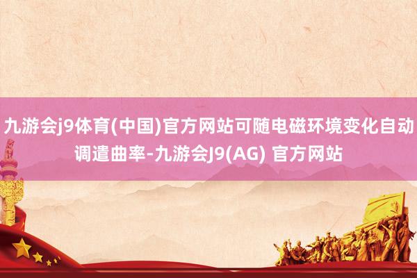 九游会j9体育(中国)官方网站可随电磁环境变化自动调遣曲率-九游会J9(AG) 官方网站