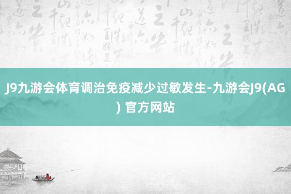 J9九游会体育调治免疫减少过敏发生-九游会J9(AG) 官方网站