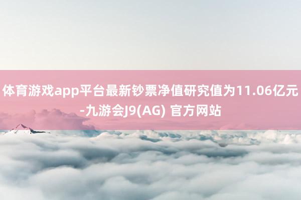 体育游戏app平台最新钞票净值研究值为11.06亿元-九游会J9(AG) 官方网站
