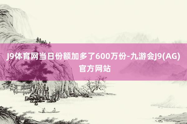 J9体育网当日份额加多了600万份-九游会J9(AG) 官方网站
