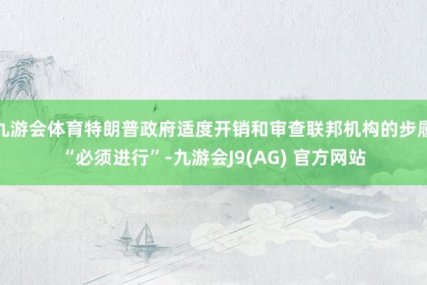 九游会体育特朗普政府适度开销和审查联邦机构的步履“必须进行”-九游会J9(AG) 官方网站