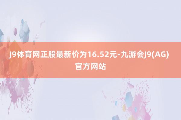 J9体育网正股最新价为16.52元-九游会J9(AG) 官方网站