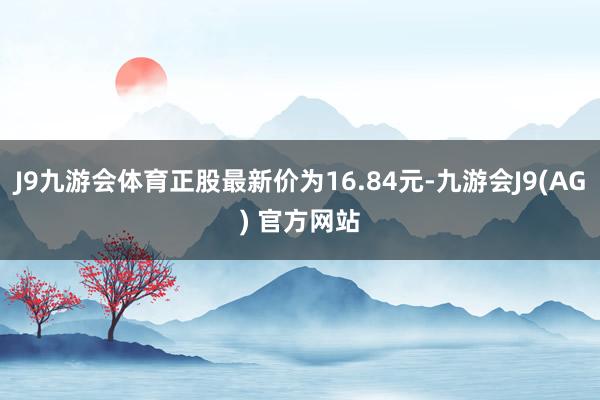 J9九游会体育正股最新价为16.84元-九游会J9(AG) 官方网站
