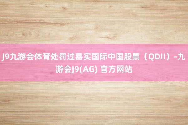 J9九游会体育处罚过嘉实国际中国股票（QDII）-九游会J9(AG) 官方网站