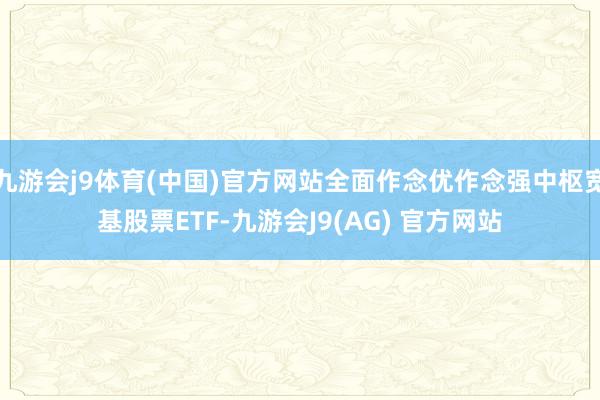 九游会j9体育(中国)官方网站全面作念优作念强中枢宽基股票ETF-九游会J9(AG) 官方网站