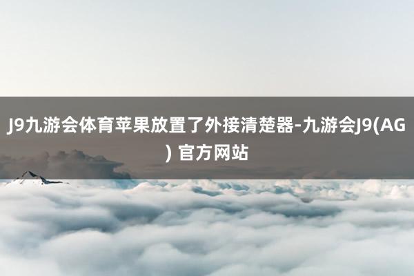 J9九游会体育苹果放置了外接清楚器-九游会J9(AG) 官方网站