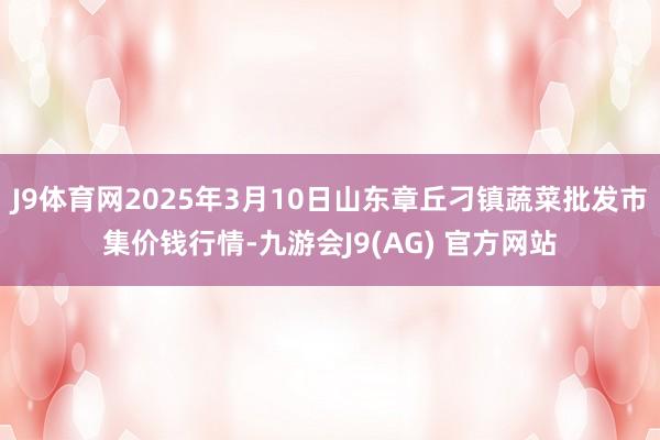 J9体育网2025年3月10日山东章丘刁镇蔬菜批发市集价钱行情-九游会J9(AG) 官方网站