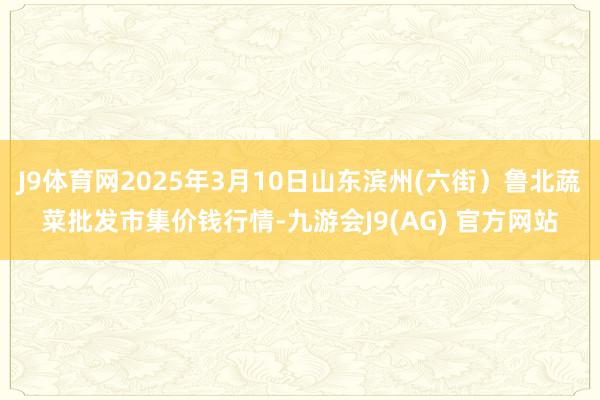 J9体育网2025年3月10日山东滨州(六街)鲁北蔬菜批发市集价钱行情-九游会J9(AG) 官方网站