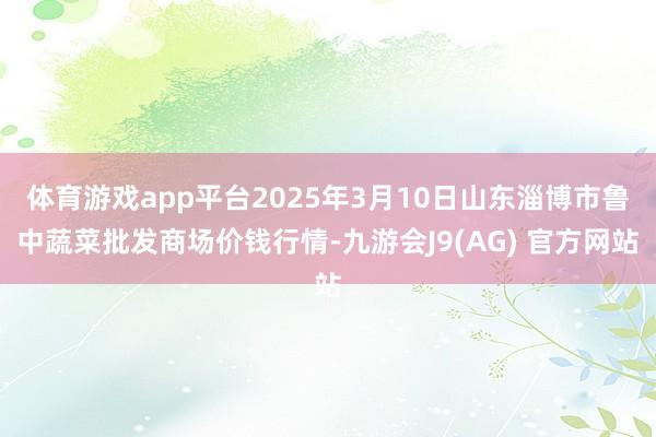 体育游戏app平台2025年3月10日山东淄博市鲁中蔬菜批发商场价钱行情-九游会J9(AG) 官方网站
