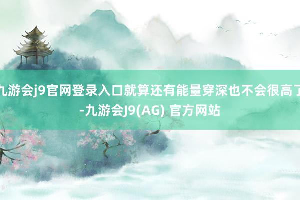 九游会j9官网登录入口就算还有能量穿深也不会很高了-九游会J9(AG) 官方网站