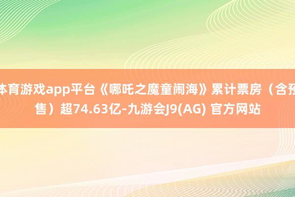 体育游戏app平台《哪吒之魔童闹海》累计票房（含预售）超74.63亿-九游会J9(AG) 官方网站