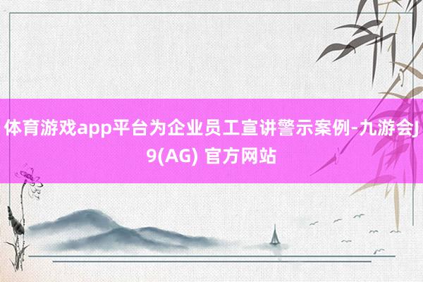 体育游戏app平台为企业员工宣讲警示案例-九游会J9(AG) 官方网站