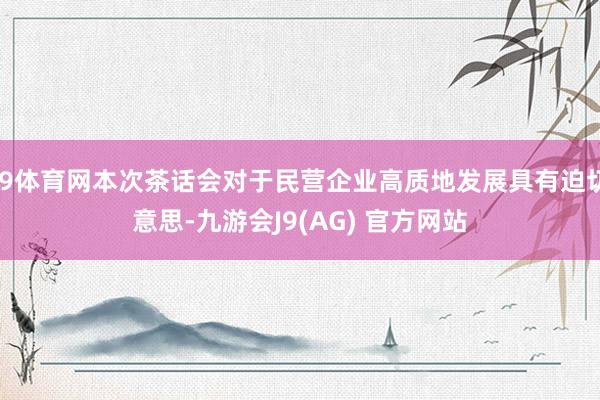J9体育网本次茶话会对于民营企业高质地发展具有迫切意思-九游会J9(AG) 官方网站