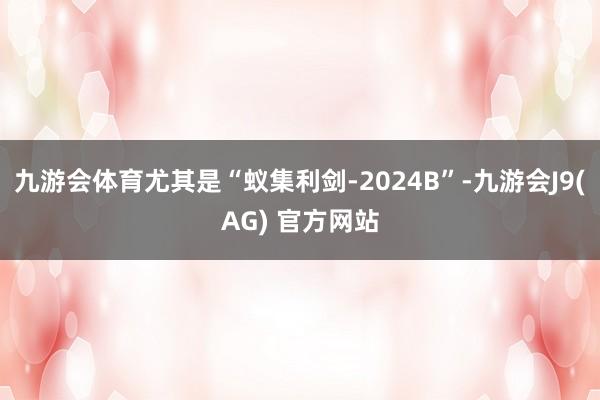 九游会体育尤其是“蚁集利剑-2024B”-九游会J9(AG) 官方网站