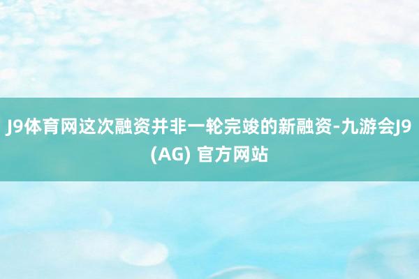 J9体育网这次融资并非一轮完竣的新融资-九游会J9(AG) 官方网站