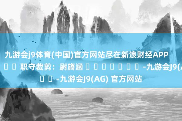 九游会j9体育(中国)官方网站尽在新浪财经APP            						职守裁剪：尉旖涵 							-九游会J9(AG) 官方网站