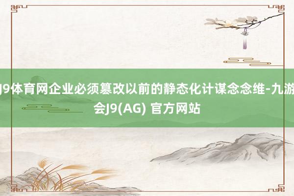 J9体育网企业必须篡改以前的静态化计谋念念维-九游会J9(AG) 官方网站
