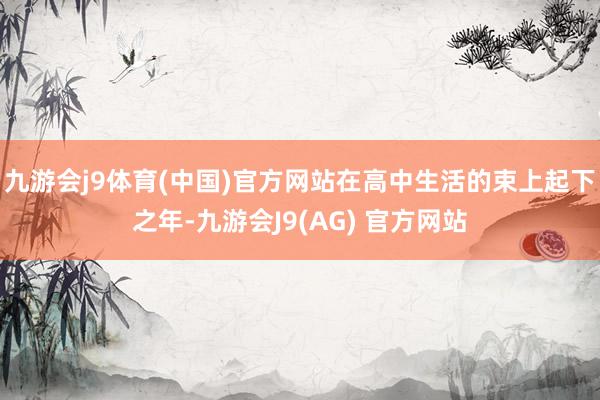 九游会j9体育(中国)官方网站　　在高中生活的束上起下之年-九游会J9(AG) 官方网站