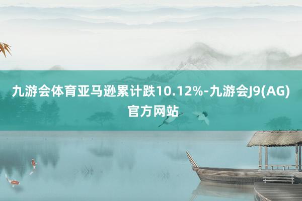 九游会体育亚马逊累计跌10.12%-九游会J9(AG) 官方网站