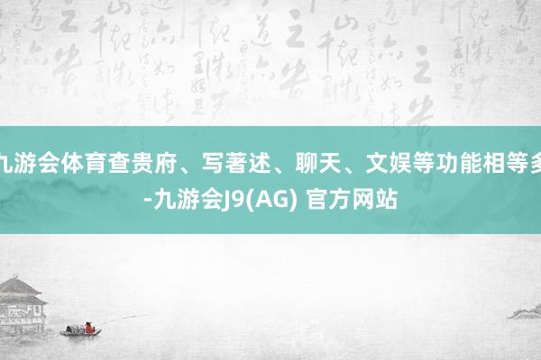 九游会体育查贵府、写著述、聊天、文娱等功能相等多-九游会J9(AG) 官方网站