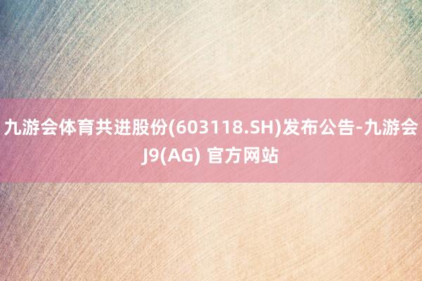 九游会体育共进股份(603118.SH)发布公告-九游会J9(AG) 官方网站