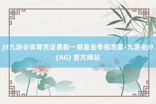 J9九游会体育凭证最新一期基金季报泄露-九游会J9(AG) 官方网站