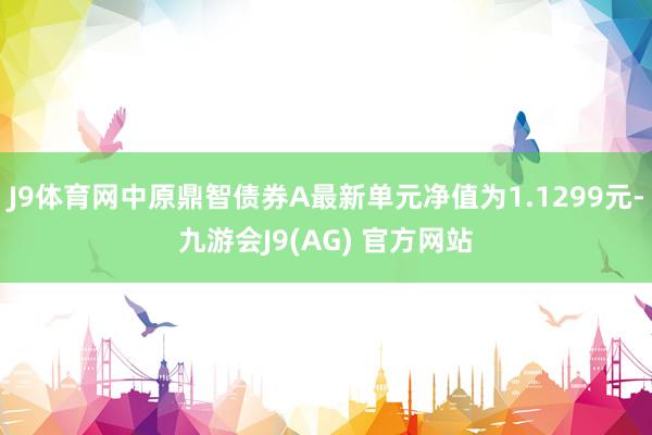 J9体育网中原鼎智债券A最新单元净值为1.1299元-九游会J9(AG) 官方网站